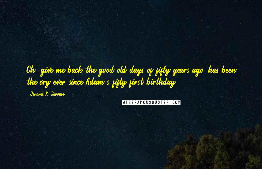 Jerome K. Jerome Quotes: Oh, give me back the good old days of fifty years ago, has been the cry ever since Adam's fifty-first birthday.