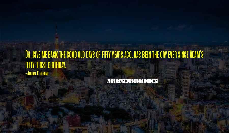 Jerome K. Jerome Quotes: Oh, give me back the good old days of fifty years ago, has been the cry ever since Adam's fifty-first birthday.