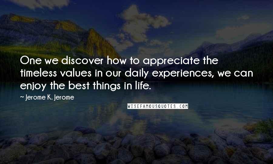 Jerome K. Jerome Quotes: One we discover how to appreciate the timeless values in our daily experiences, we can enjoy the best things in life.