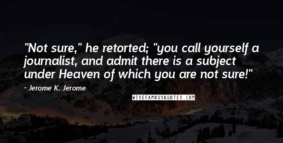 Jerome K. Jerome Quotes: "Not sure," he retorted; "you call yourself a journalist, and admit there is a subject under Heaven of which you are not sure!"