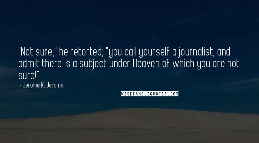 Jerome K. Jerome Quotes: "Not sure," he retorted; "you call yourself a journalist, and admit there is a subject under Heaven of which you are not sure!"