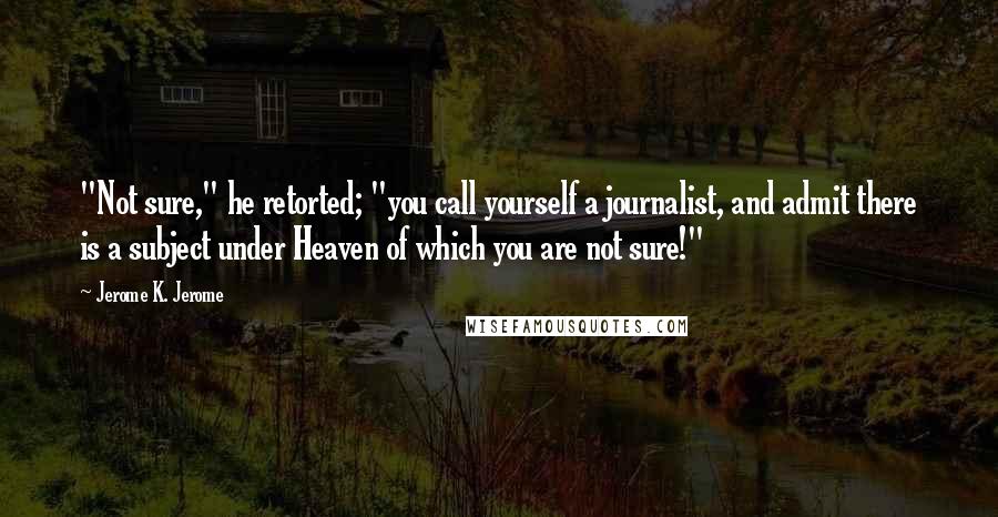 Jerome K. Jerome Quotes: "Not sure," he retorted; "you call yourself a journalist, and admit there is a subject under Heaven of which you are not sure!"