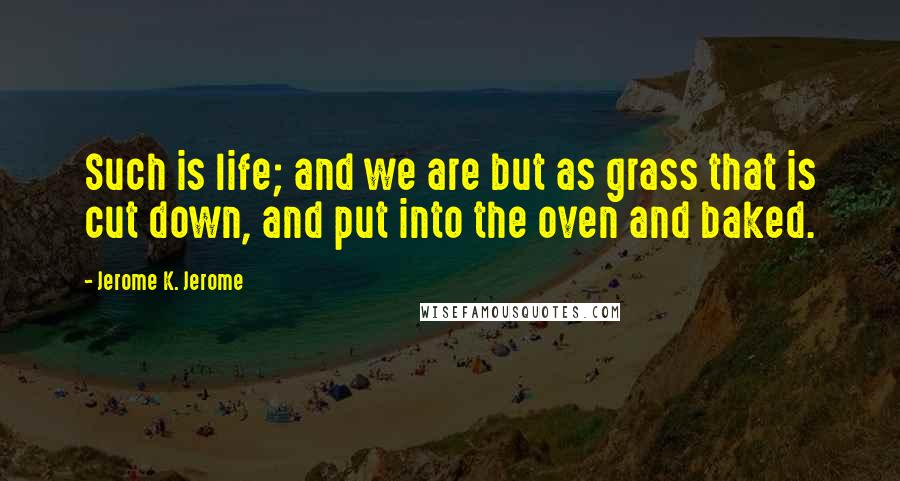 Jerome K. Jerome Quotes: Such is life; and we are but as grass that is cut down, and put into the oven and baked.