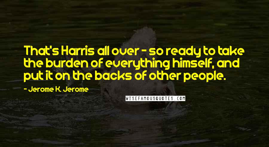 Jerome K. Jerome Quotes: That's Harris all over - so ready to take the burden of everything himself, and put it on the backs of other people.