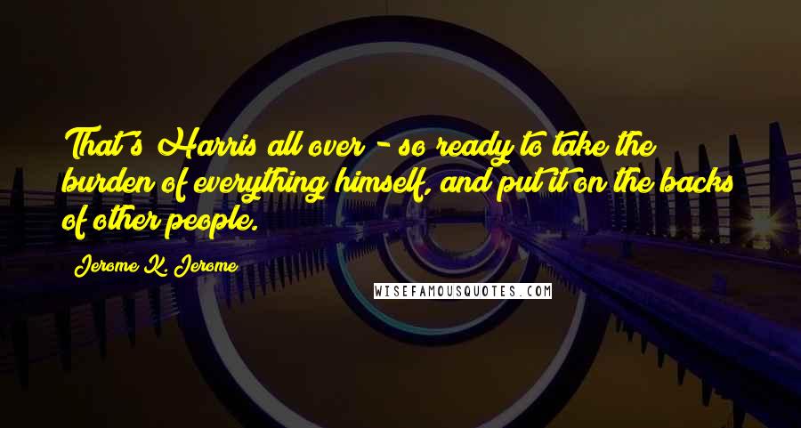 Jerome K. Jerome Quotes: That's Harris all over - so ready to take the burden of everything himself, and put it on the backs of other people.
