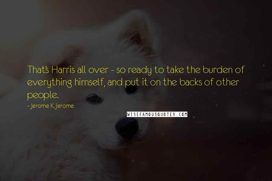Jerome K. Jerome Quotes: That's Harris all over - so ready to take the burden of everything himself, and put it on the backs of other people.