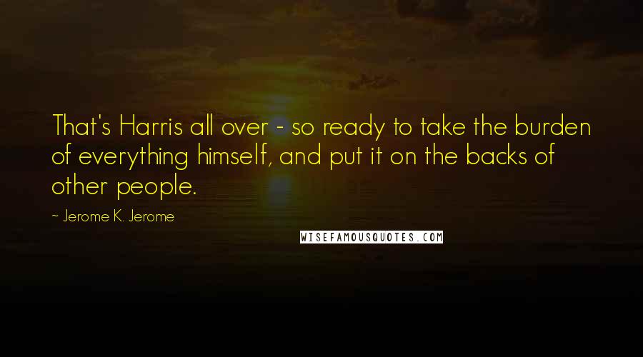 Jerome K. Jerome Quotes: That's Harris all over - so ready to take the burden of everything himself, and put it on the backs of other people.