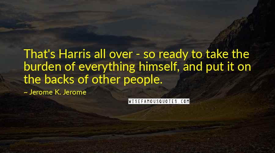 Jerome K. Jerome Quotes: That's Harris all over - so ready to take the burden of everything himself, and put it on the backs of other people.