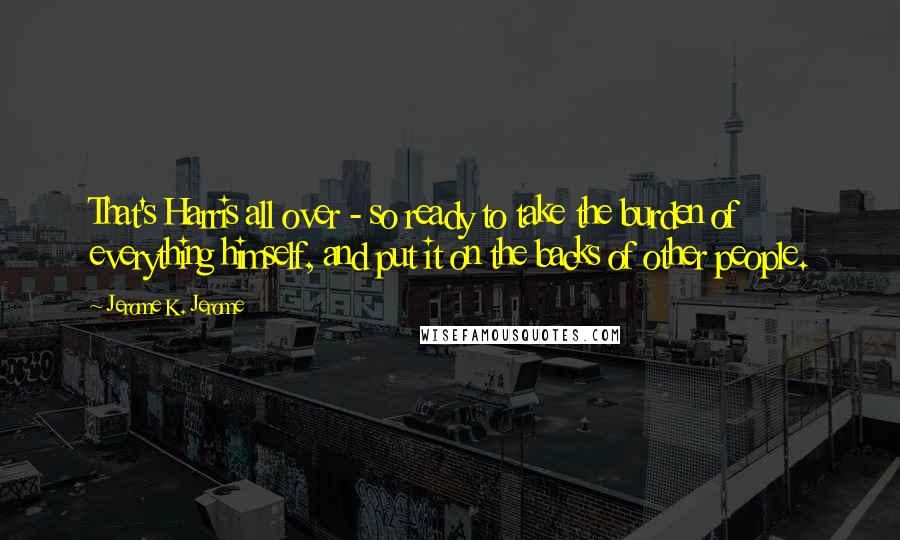 Jerome K. Jerome Quotes: That's Harris all over - so ready to take the burden of everything himself, and put it on the backs of other people.