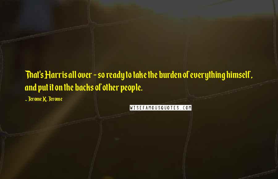 Jerome K. Jerome Quotes: That's Harris all over - so ready to take the burden of everything himself, and put it on the backs of other people.