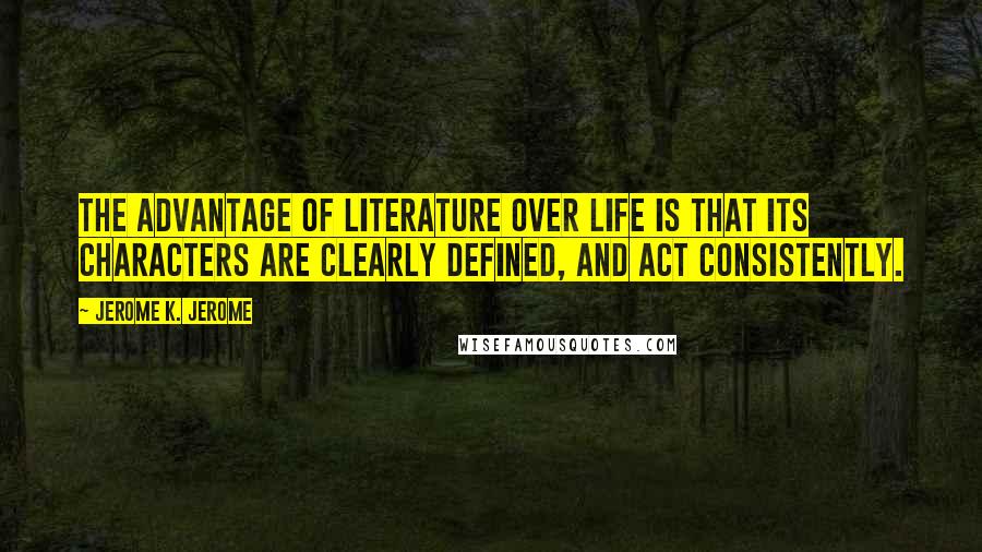 Jerome K. Jerome Quotes: The advantage of literature over life is that its characters are clearly defined, and act consistently.