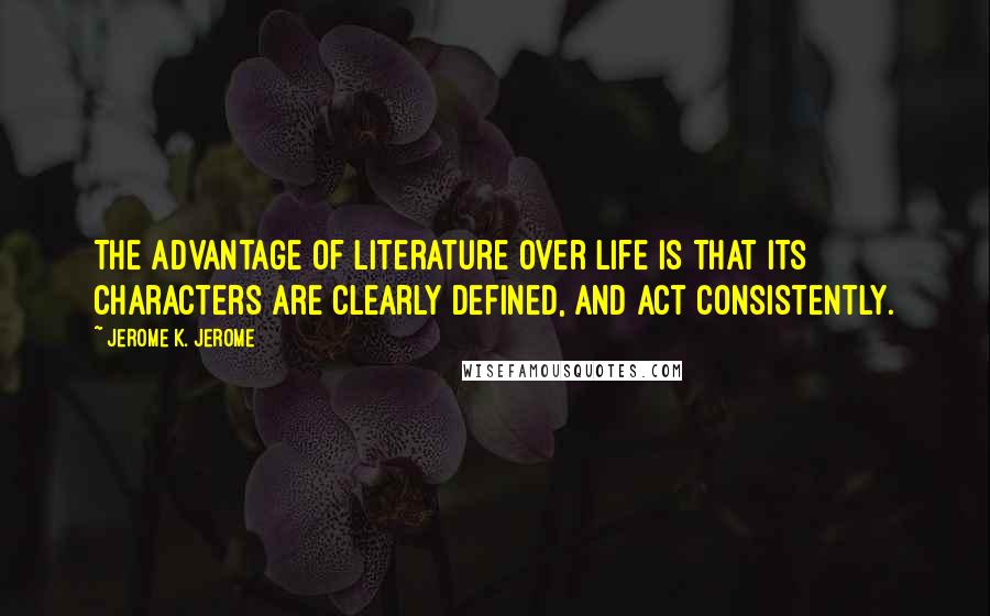 Jerome K. Jerome Quotes: The advantage of literature over life is that its characters are clearly defined, and act consistently.