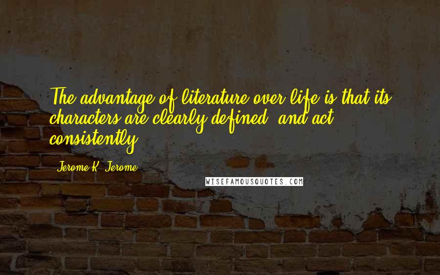 Jerome K. Jerome Quotes: The advantage of literature over life is that its characters are clearly defined, and act consistently.