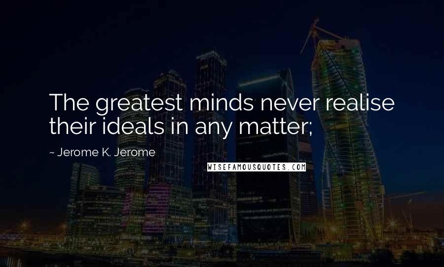 Jerome K. Jerome Quotes: The greatest minds never realise their ideals in any matter;