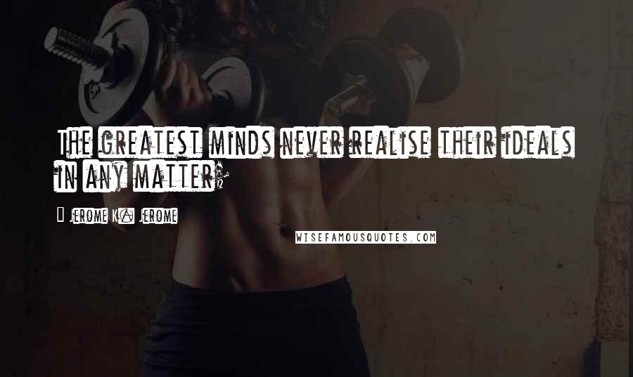 Jerome K. Jerome Quotes: The greatest minds never realise their ideals in any matter;