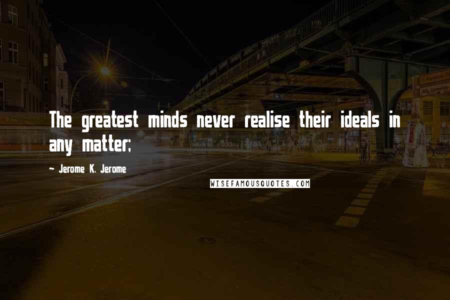 Jerome K. Jerome Quotes: The greatest minds never realise their ideals in any matter;