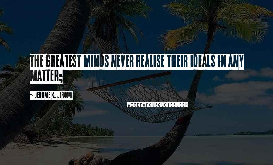 Jerome K. Jerome Quotes: The greatest minds never realise their ideals in any matter;