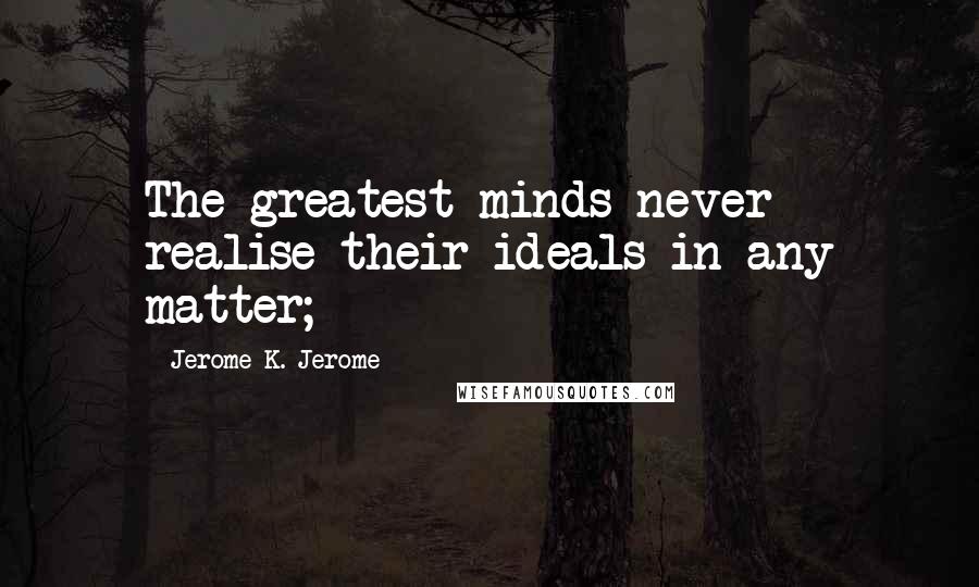 Jerome K. Jerome Quotes: The greatest minds never realise their ideals in any matter;