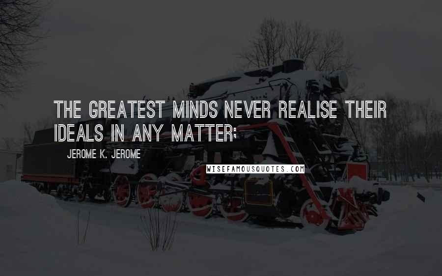 Jerome K. Jerome Quotes: The greatest minds never realise their ideals in any matter;