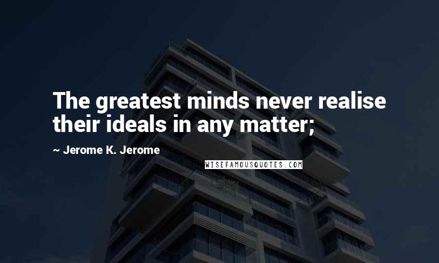 Jerome K. Jerome Quotes: The greatest minds never realise their ideals in any matter;