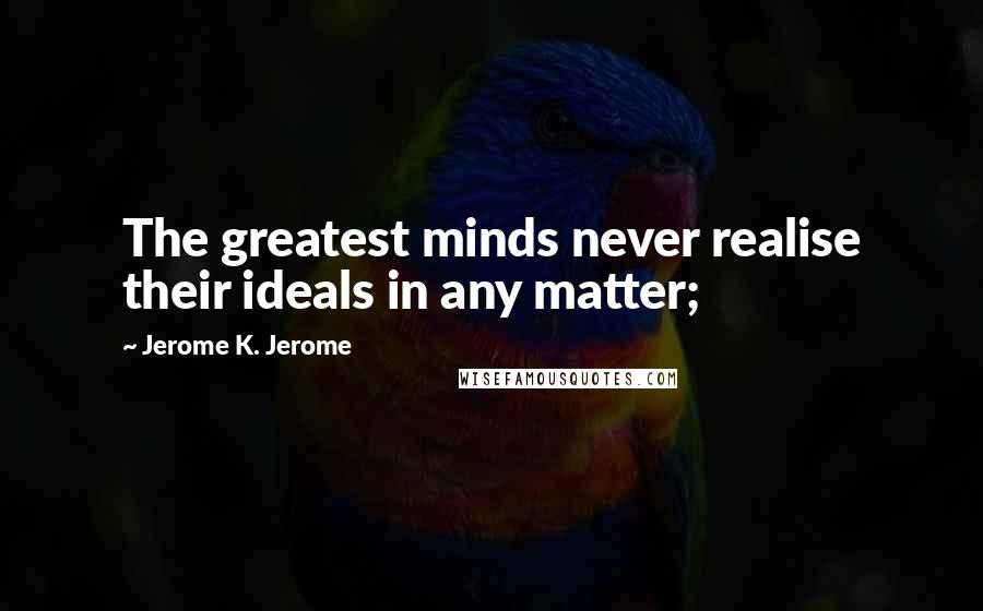 Jerome K. Jerome Quotes: The greatest minds never realise their ideals in any matter;