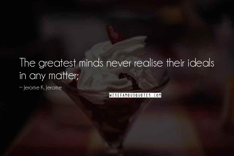 Jerome K. Jerome Quotes: The greatest minds never realise their ideals in any matter;