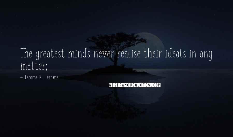 Jerome K. Jerome Quotes: The greatest minds never realise their ideals in any matter;