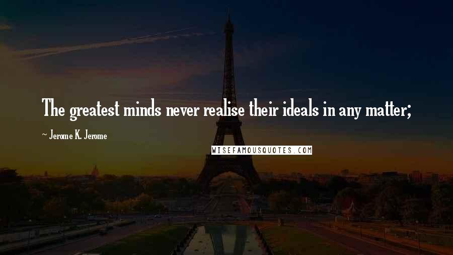 Jerome K. Jerome Quotes: The greatest minds never realise their ideals in any matter;