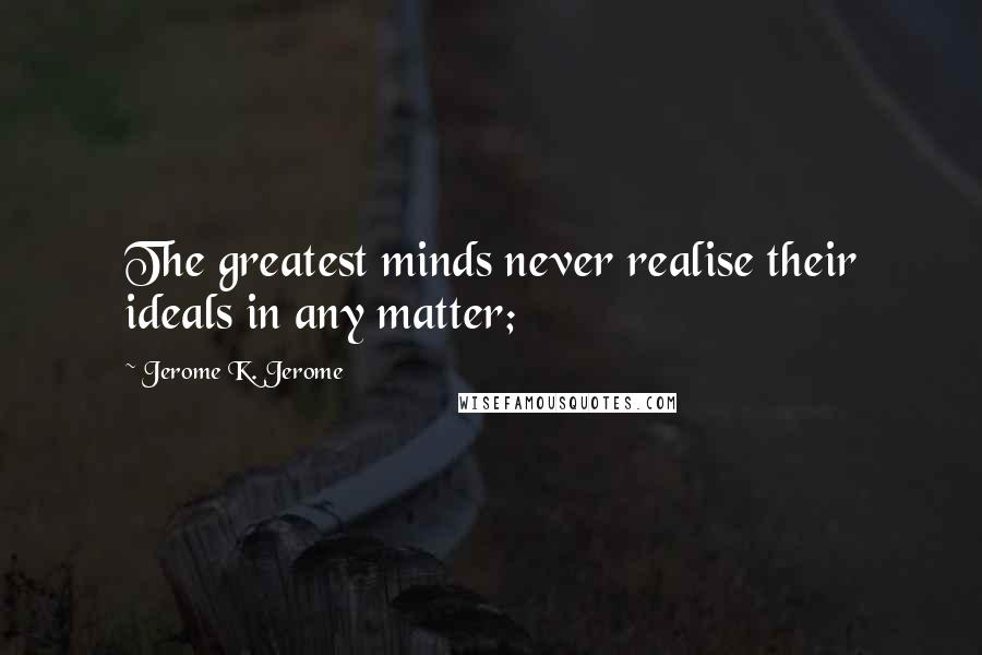 Jerome K. Jerome Quotes: The greatest minds never realise their ideals in any matter;