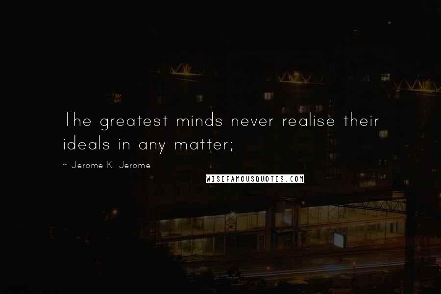 Jerome K. Jerome Quotes: The greatest minds never realise their ideals in any matter;