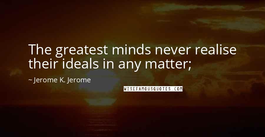 Jerome K. Jerome Quotes: The greatest minds never realise their ideals in any matter;