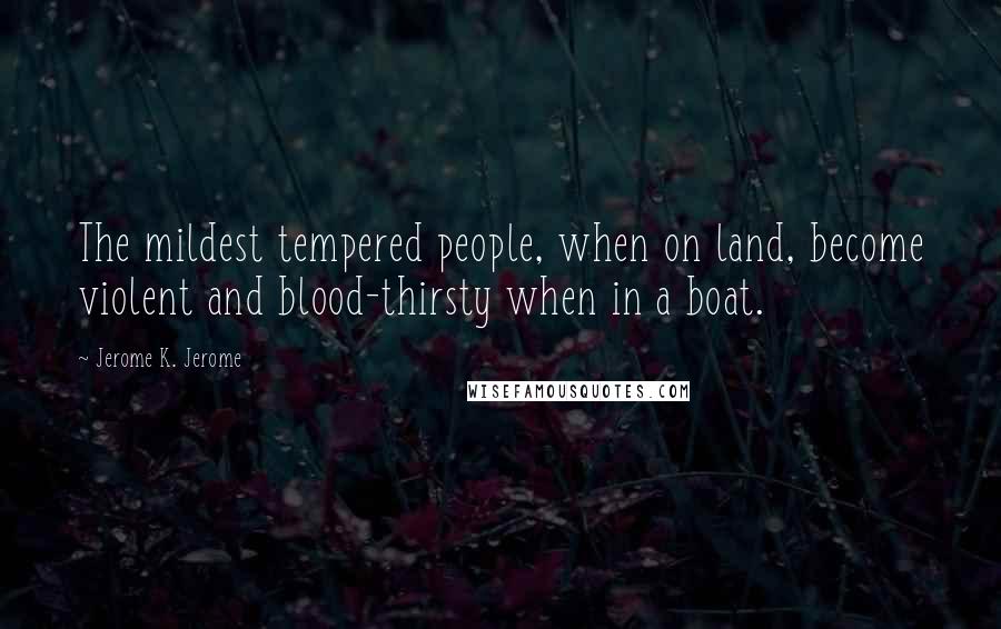 Jerome K. Jerome Quotes: The mildest tempered people, when on land, become violent and blood-thirsty when in a boat.
