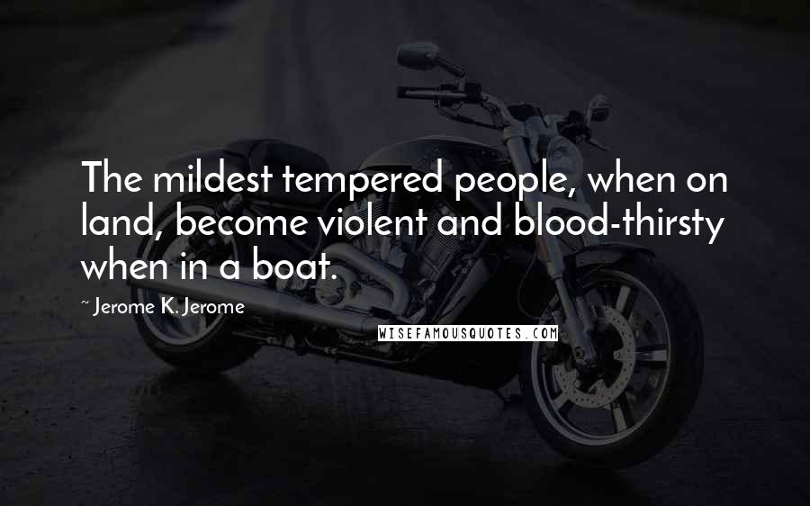 Jerome K. Jerome Quotes: The mildest tempered people, when on land, become violent and blood-thirsty when in a boat.