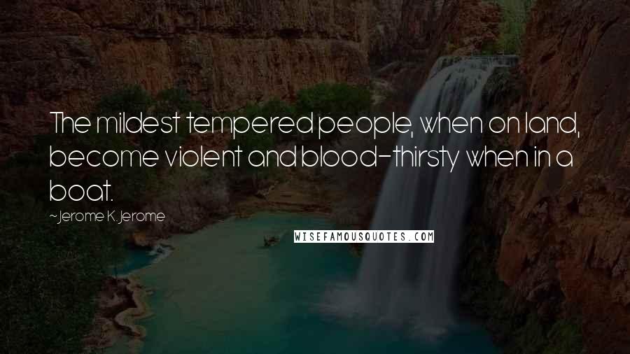 Jerome K. Jerome Quotes: The mildest tempered people, when on land, become violent and blood-thirsty when in a boat.