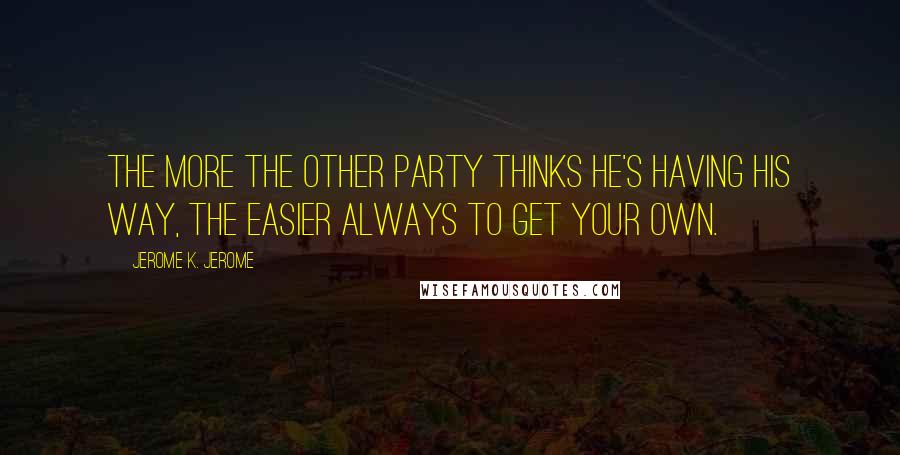 Jerome K. Jerome Quotes: The more the other party thinks he's having his way, the easier always to get your own.