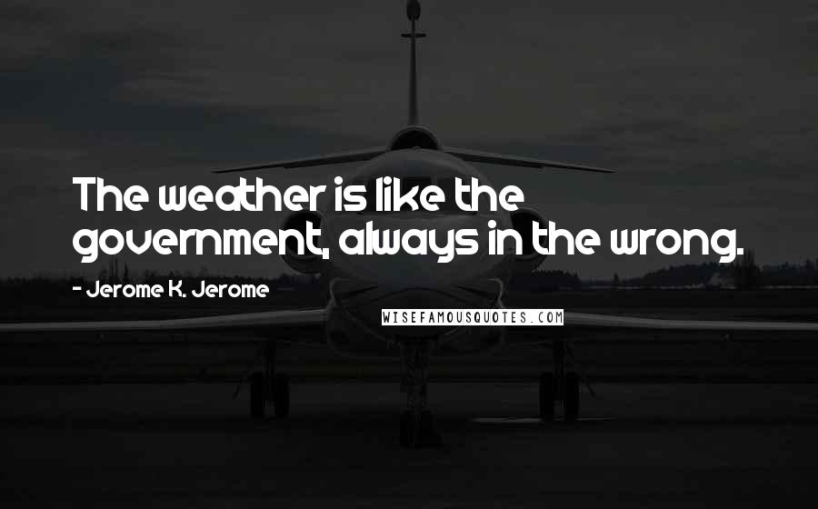 Jerome K. Jerome Quotes: The weather is like the government, always in the wrong.