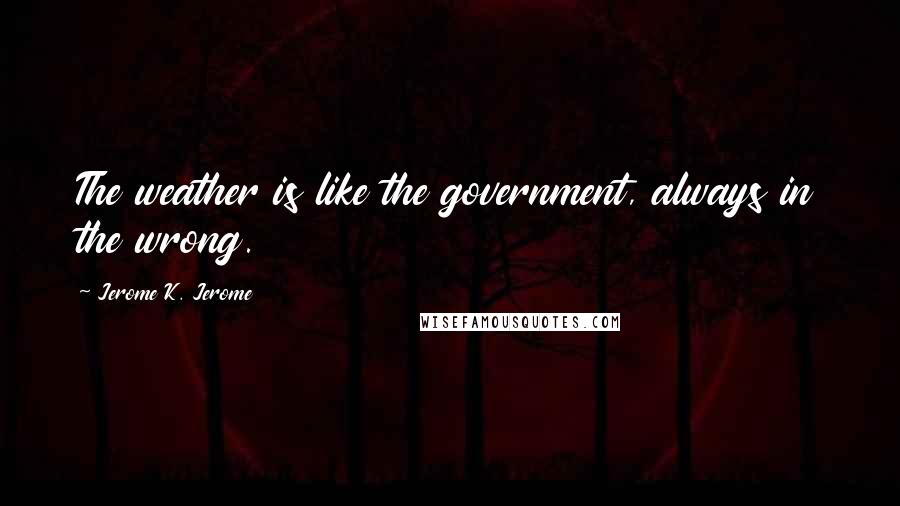 Jerome K. Jerome Quotes: The weather is like the government, always in the wrong.