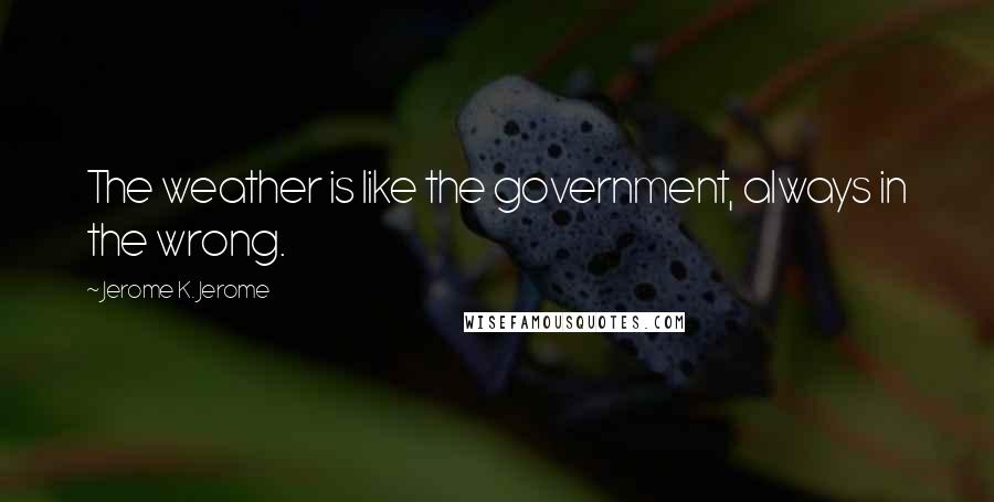 Jerome K. Jerome Quotes: The weather is like the government, always in the wrong.