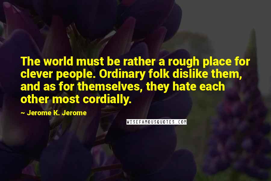 Jerome K. Jerome Quotes: The world must be rather a rough place for clever people. Ordinary folk dislike them, and as for themselves, they hate each other most cordially.