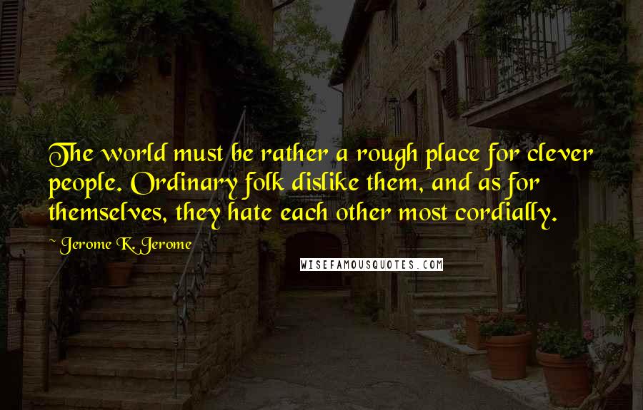 Jerome K. Jerome Quotes: The world must be rather a rough place for clever people. Ordinary folk dislike them, and as for themselves, they hate each other most cordially.