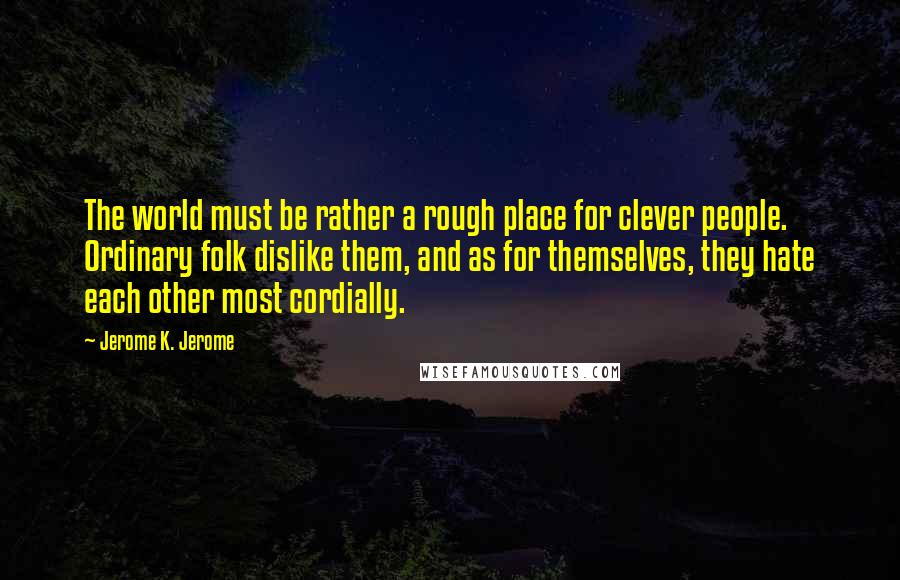Jerome K. Jerome Quotes: The world must be rather a rough place for clever people. Ordinary folk dislike them, and as for themselves, they hate each other most cordially.