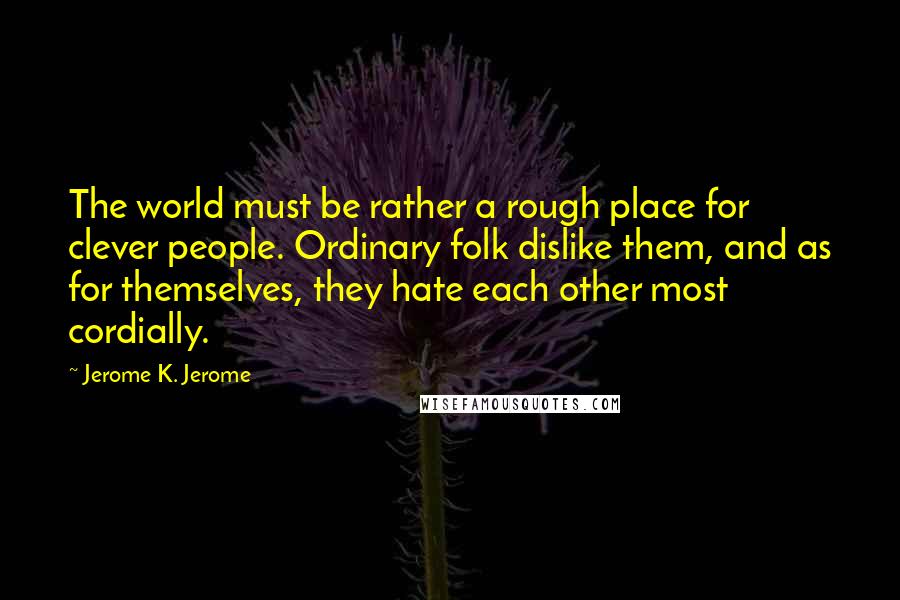 Jerome K. Jerome Quotes: The world must be rather a rough place for clever people. Ordinary folk dislike them, and as for themselves, they hate each other most cordially.