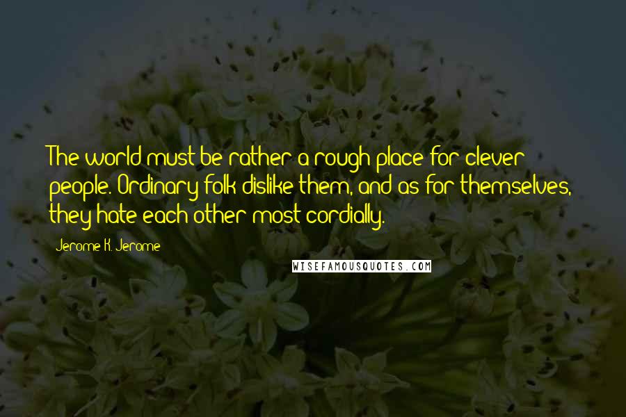 Jerome K. Jerome Quotes: The world must be rather a rough place for clever people. Ordinary folk dislike them, and as for themselves, they hate each other most cordially.