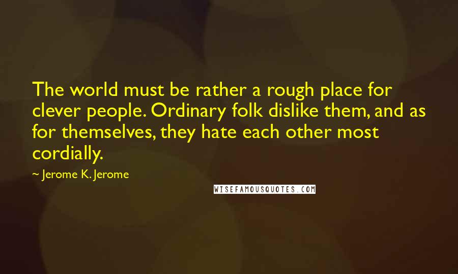 Jerome K. Jerome Quotes: The world must be rather a rough place for clever people. Ordinary folk dislike them, and as for themselves, they hate each other most cordially.