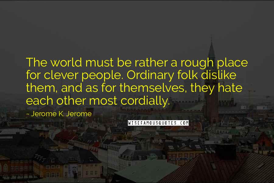 Jerome K. Jerome Quotes: The world must be rather a rough place for clever people. Ordinary folk dislike them, and as for themselves, they hate each other most cordially.