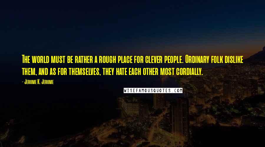 Jerome K. Jerome Quotes: The world must be rather a rough place for clever people. Ordinary folk dislike them, and as for themselves, they hate each other most cordially.