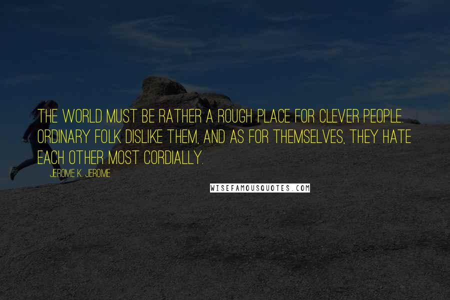 Jerome K. Jerome Quotes: The world must be rather a rough place for clever people. Ordinary folk dislike them, and as for themselves, they hate each other most cordially.
