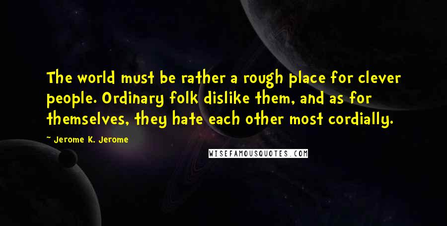Jerome K. Jerome Quotes: The world must be rather a rough place for clever people. Ordinary folk dislike them, and as for themselves, they hate each other most cordially.
