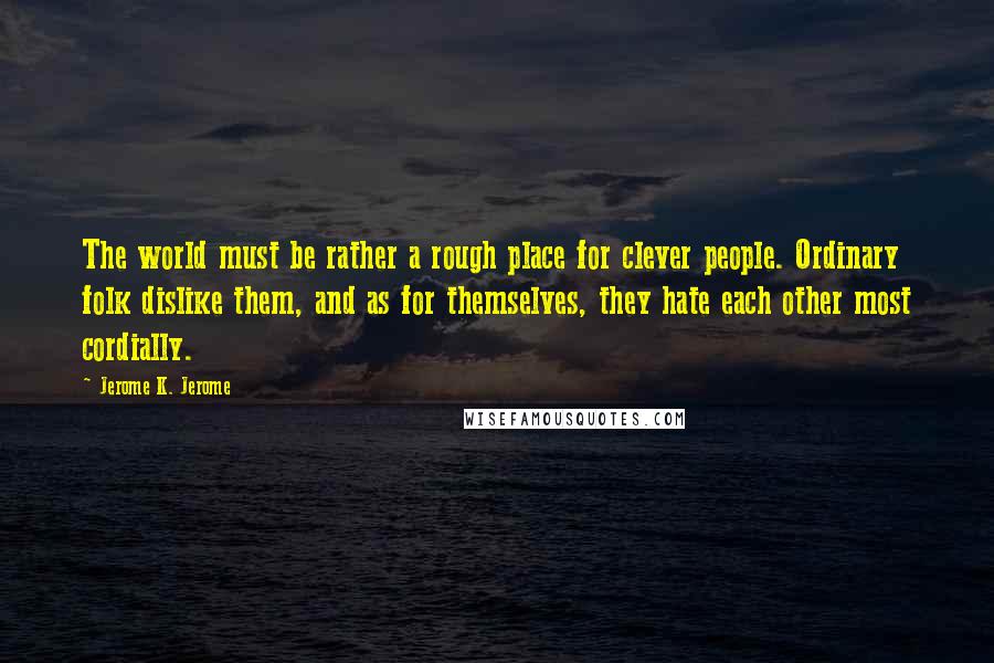 Jerome K. Jerome Quotes: The world must be rather a rough place for clever people. Ordinary folk dislike them, and as for themselves, they hate each other most cordially.