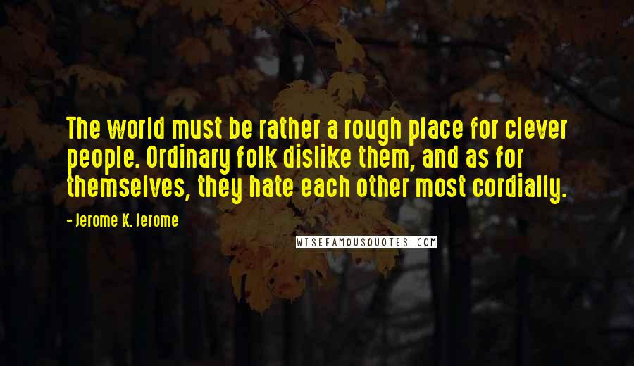 Jerome K. Jerome Quotes: The world must be rather a rough place for clever people. Ordinary folk dislike them, and as for themselves, they hate each other most cordially.